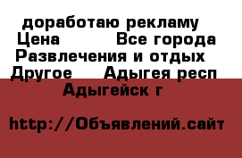 доработаю рекламу › Цена ­ --- - Все города Развлечения и отдых » Другое   . Адыгея респ.,Адыгейск г.